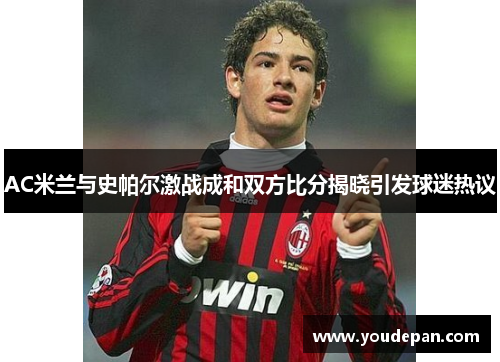 AC米兰与史帕尔激战成和双方比分揭晓引发球迷热议